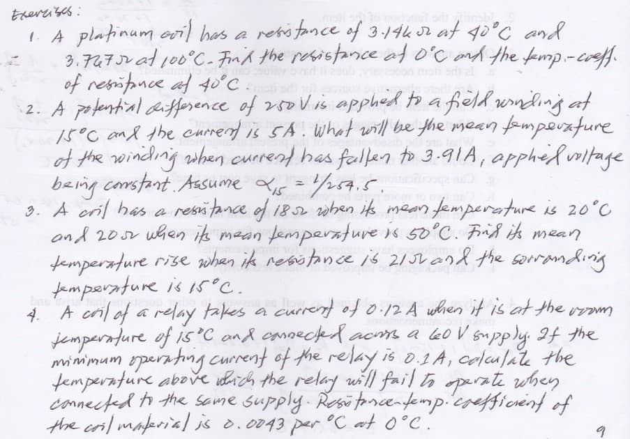 Ererrises:
IA platinum oil has a resifance of 3-14k r at go°C and
3.747JV at 100°C.- Fin'd the resistance at o'C ond the kmp -creff.
of resifonce af 40°C
2. A pofential difference of r5oV is apphed to a field wnding at
15°C and the currend is SA. What will be the mean fempouafure
of the winiding when currend has falen to 3.91A, apphedvrltage
being constant Aasume s =p7.5.
3. A cril has a resi fance of 182 when its mean femperature is 20°C
and 20v when ik mean femperature s 50°C. Frid is mean
femperature rise when ik resotonce is 21JL and the sorrandinig
femperature is i5°C.
A cril of a relay takes a curre of 0.12 A when it is at the vem
insbi
o al
4. A
jemperature of is'C ond canneckerdacms a oV supply If the
minimum operating current of the relay is 0.1 A, colculate the
femperature above ohich the relay will fail to operate when
connected ti the same supply. Resi tncenfemp.coefficrenf of
the cril makria] is o.0043 per °C at 0°C.
