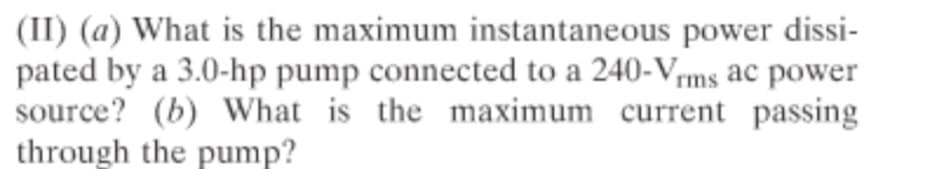 (II) (a) What is the maximum instantaneous power dissi-
pated by a 3.0-hp pump connected to a 240-Vms ac power
source? (b) What is the maximum current passing
through the pump?
