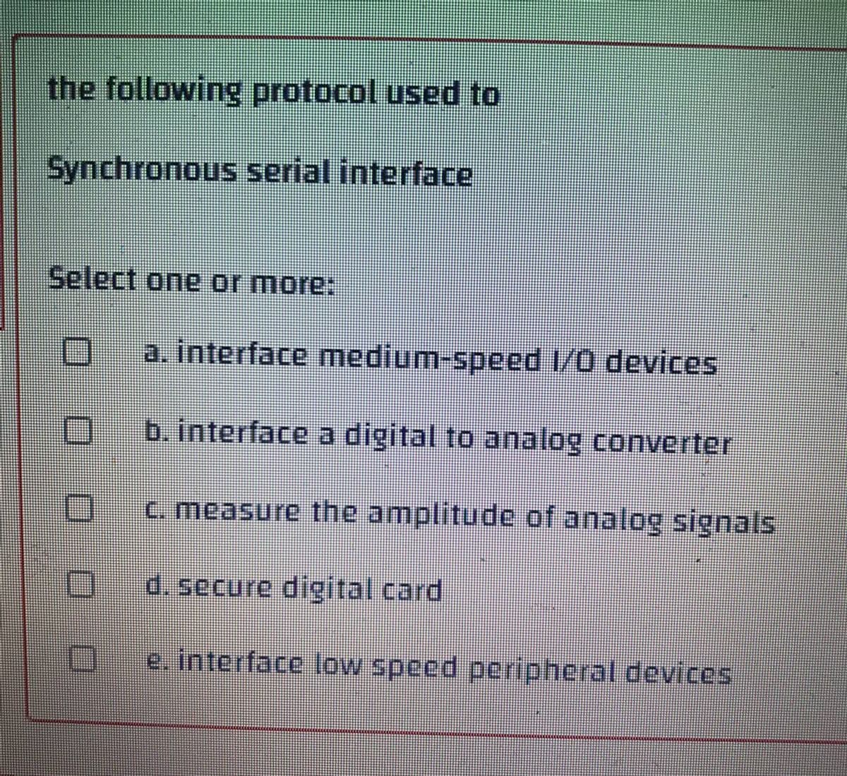 the following protocol used to
Synchronous serial interface
Select one or more:
O a. interface medium-speed 1/0 devices
O
b. interface a digital to analog converter
c. measure the amplitude of analog signals
O
d. secure digital card
e. interface low speed peripheral devices