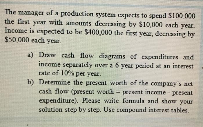 The manager of a production system expects to spend $100,000
the first year with amounts decreasing by $10,000 each year.
Income is expected to be $400,000 the first year, decreasing by
$50,000 each year.
a) Draw cash flow diagrams of expenditures and
income separately over a 6 year period at an interest
rate of 10% per year.
b) Determine the present worth of the company's net
cash flow (present worth = present income present
expenditure). Please write formula and show your
solution step by step. Use compound interest tables.
