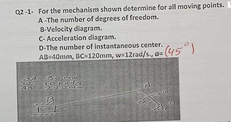 Q2 -1- For the mechanism shown determine for all moving points.
A -The number of degrees of freedom.
B-Velocity diagram.
C- Acceleration diagram.
D-The number of instantaneous center.
(45°)
AB=40mm, BC=120mm, w=12rad/s., ø=
1orod/s
AB = 2 50mmn
