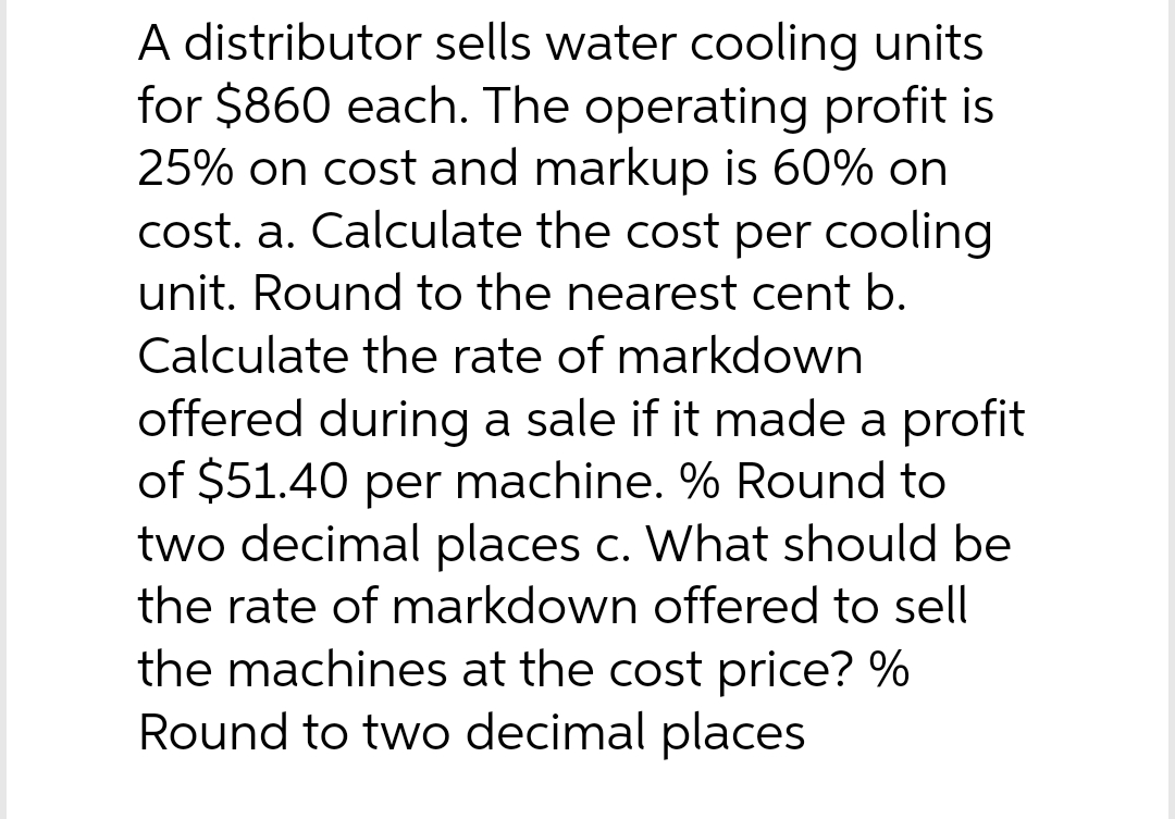 A distributor sells water cooling units
for $860 each. The operating profit is
25% on cost and markup is 60% on
cost. a. Calculate the cost per cooling
unit. Round to the nearest cent b.
Calculate the rate of markdown
offered during a sale if it made a profit
of $51.40 per machine. % Round to
two decimal places c. What should be
the rate of markdown offered to sell
the machines at the cost price? %
Round to two decimal places