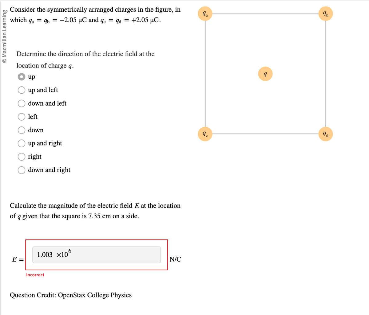Ⓒ Macmillan Learning
Consider the symmetrically arranged charges in the figure, in
which qa = qb= -2.05 µC and qc = qd = +2.05 µC.
Determine
location of charge q.
up
up and left
down and left
left
down
the direction of the electric field at the
E =
up and right
right
down and right
Calculate the magnitude of the electric field E at the location
of a given that the square is 7.35 cm on a side.
1.003 ×106
Incorrect
Question Credit: OpenStax College Physics
N/C
qa
9c
q
9b
qa