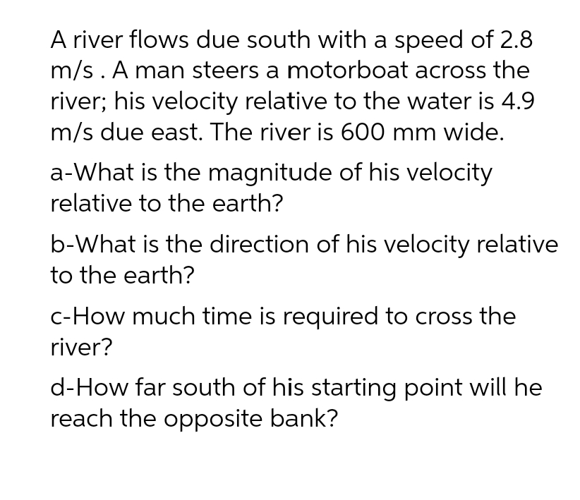 A river flows due south with a speed of 2.8
m/s. A man steers a motorboat across the
river; his velocity relative to the water is 4.9
m/s due east. The river is 600 mm wide.
a-What is the magnitude of his velocity
relative to the earth?
b-What is the direction of his velocity relative
to the earth?
c-How much time is required to cross the
river?
d-How far south of his starting point will he
reach the opposite bank?