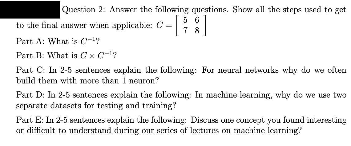 Question 2: Answer the following questions. Show all the steps used to get
to the final answer when applicable: C
=
Part A: What is C-¹?
Part B: What is C × C-¹?
5 6
7 8
Part C: In 2-5 sentences explain the following: For neural networks why do we often
build them with more than 1 neuron?
Part D: In 2-5 sentences explain the following: In machine learning, why do we use two
separate datasets for testing and training?
Part E: In 2-5 sentences explain the following: Discuss one concept you found interesting
or difficult to understand during our series of lectures on machine learning?