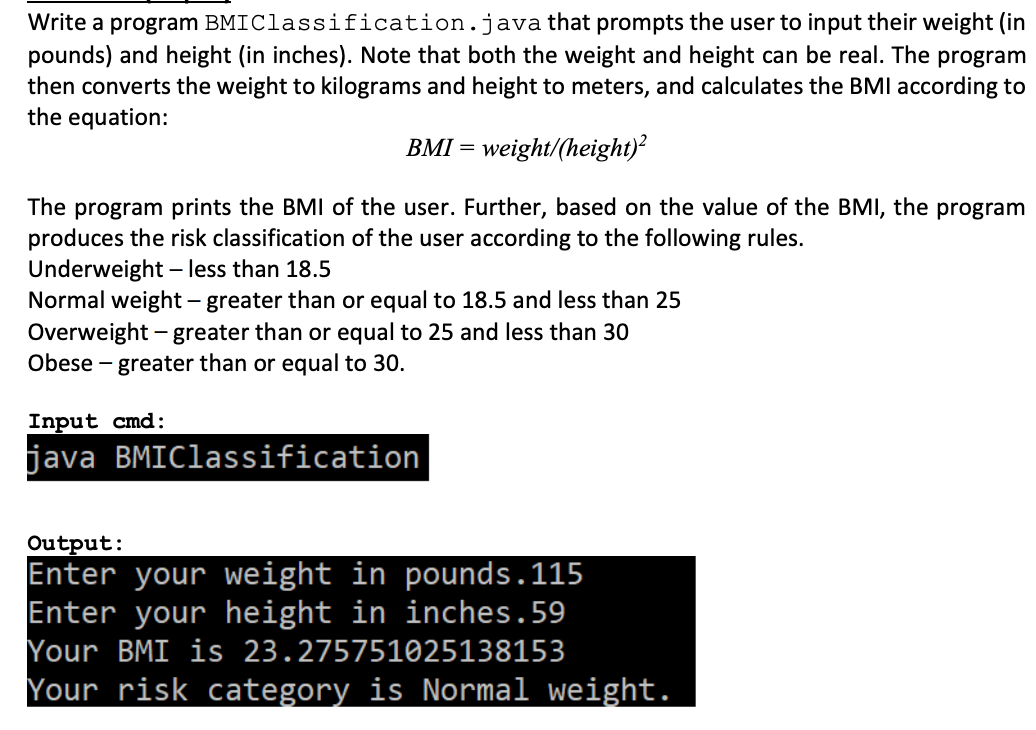 Write a program BMI Classification.java that prompts the user to input their weight (in
pounds) and height (in inches). Note that both the weight and height can be real. The program
then converts the weight to kilograms and height to meters, and calculates the BMI according to
the equation:
BMI = weight/(height)²
The program prints the BMI of the user. Further, based on the value of the BMI, the program
produces the risk classification of the user according to the following rules.
Underweight - less than 18.5
Normal weight - greater than or equal to 18.5 and less than 25
Overweight - greater than or equal to 25 and less than 30
Obese - greater than or equal to 30.
Input cmd:
java BMIClassification
Output:
Enter your weight in pounds.115
Enter your height in inches.59
Your BMI is 23.275751025138153
Your risk category is Normal weight.