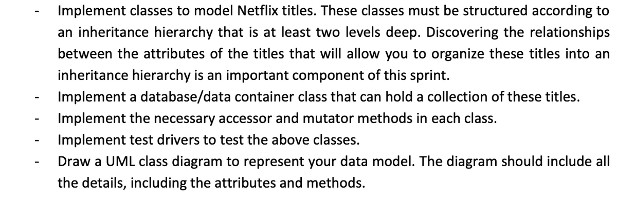 Implement classes to model Netflix titles. These classes must be structured according to
an inheritance hierarchy that is at least two levels deep. Discovering the relationships
between the attributes of the titles that will allow you to organize these titles into an
inheritance hierarchy is an important component of this sprint.
Implement a database/data container class that can hold a collection of these titles.
Implement the necessary accessor and mutator methods in each class.
Implement test drivers to test the above classes.
Draw a UML class diagram to represent your data model. The diagram should include all
the details, including the attributes and methods.