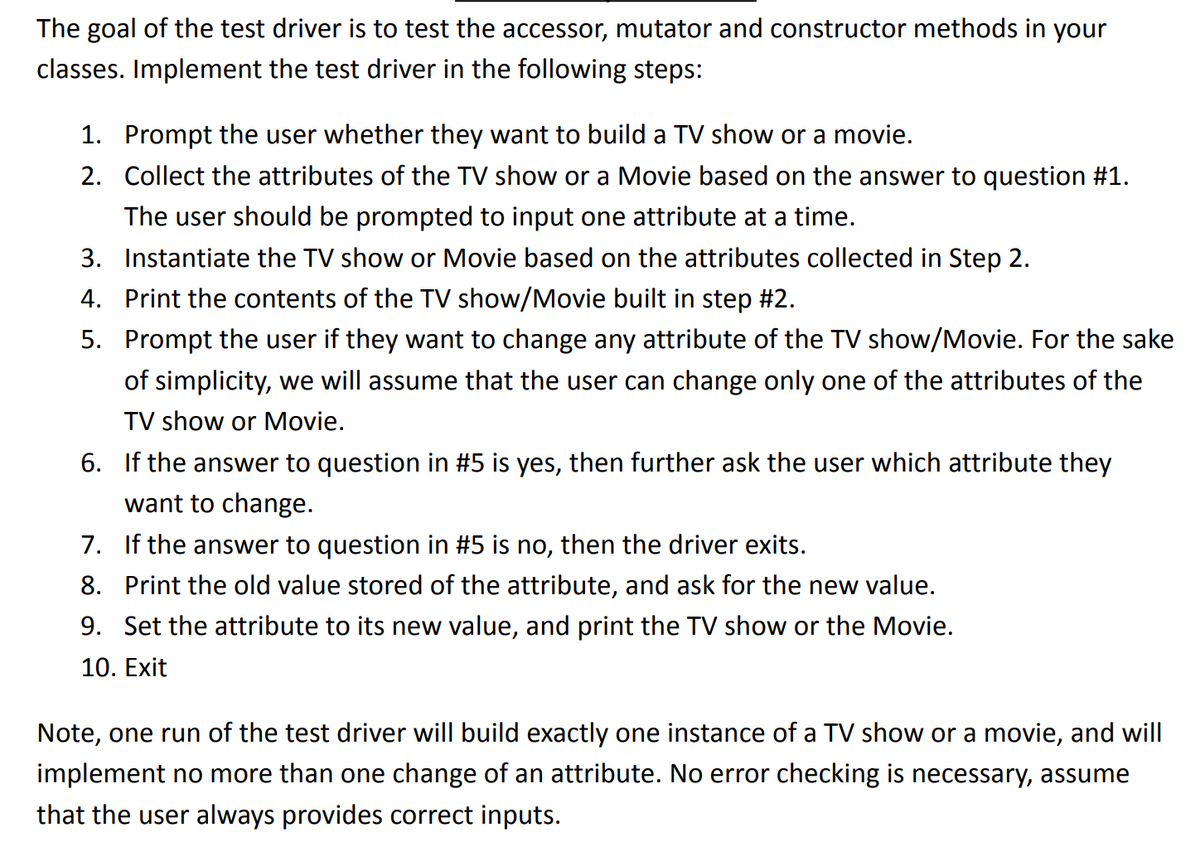 The goal of the test driver is to test the accessor, mutator and constructor methods in your
classes. Implement the test driver in the following steps:
1. Prompt the user whether they want to build a TV show or a movie.
2. Collect the attributes of the TV show or a Movie based on the answer to question #1.
The user should be prompted to input one attribute at a time.
3. Instantiate the TV show or Movie based on the attributes collected in Step 2.
4. Print the contents of the TV show/Movie built in step #2.
5.
Prompt the user if they want to change any attribute of the TV show/Movie. For the sake
of simplicity, we will assume that the user can change only one of the attributes of the
TV show or Movie.
6. If the answer to question in #5 is yes, then further ask the user which attribute they
want to change.
7. If the answer to question in #5 is no, then the driver exits.
8. Print the old value stored of the attribute, and ask for the new value.
9. Set the attribute to its new value, and print the TV show or the Movie.
10. Exit
Note, one run of the test driver will build exactly one instance of a TV show or a movie, and will
implement no more than one change of an attribute. No error checking is necessary, assume
that the user always provides correct inputs.