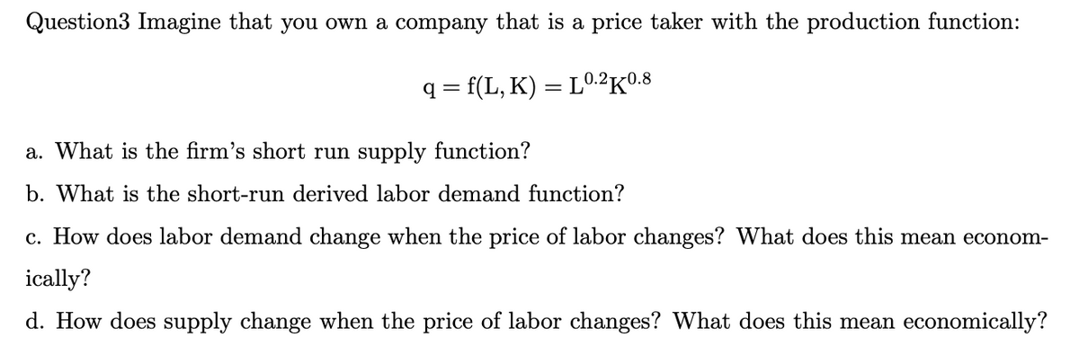 Question3 Imagine that you own a company that is a price taker with the production function:
q = f(L,K) = L0.2K0.8
a. What is the firm's short run supply function?
b. What is the short-run derived labor demand function?
c. How does labor demand change when the price of labor changes? What does this mean econom-
ically?
d. How does supply change when the price of labor changes? What does this mean economically?
