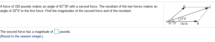 A force of 192 pounds makes an angle of 81°35' with a second force. The resultant of the two forces makes an
angle of 33°6' to the first force. Find the magnitudes of the second force and of the resultant.
33°6
192 lb
A-
81 35
The second force has a magnitude of pounds.
(Round to the nearest integer.)
