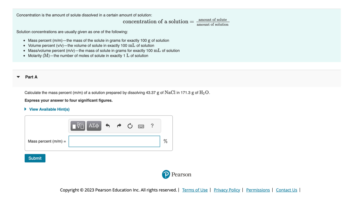 Concentration is the amount of solute dissolved in a certain amount of solution:
Solution concentrations are usually given as one of the following:
●
Mass percent (m/m)-the mass of the solute in grams for exactly 100 g of solution
• Volume percent (v/v)-the volume of solute in exactly 100 mL of solution
• Mass/volume percent (m/v)-the mass of solute in grams for exactly 100 mL of solution
●
Molarity (M)-the number of moles of solute in exactly 1 L of solution
Part A
Calculate the mass percent (m/m) of a solution prepared by dissolving 43.37 g of NaCl in 171.3 g of H₂O.
Express your answer to four significant figures.
► View Available Hint(s)
Mass percent (m/m) =
concentration of a solution = _amount of solute
amount of solution
Submit
Π| ΑΣΦ
?
%
P Pearson
Copyright © 2023 Pearson Education Inc. All rights reserved. | Terms of Use | Privacy Policy | Permissions | Contact Us |