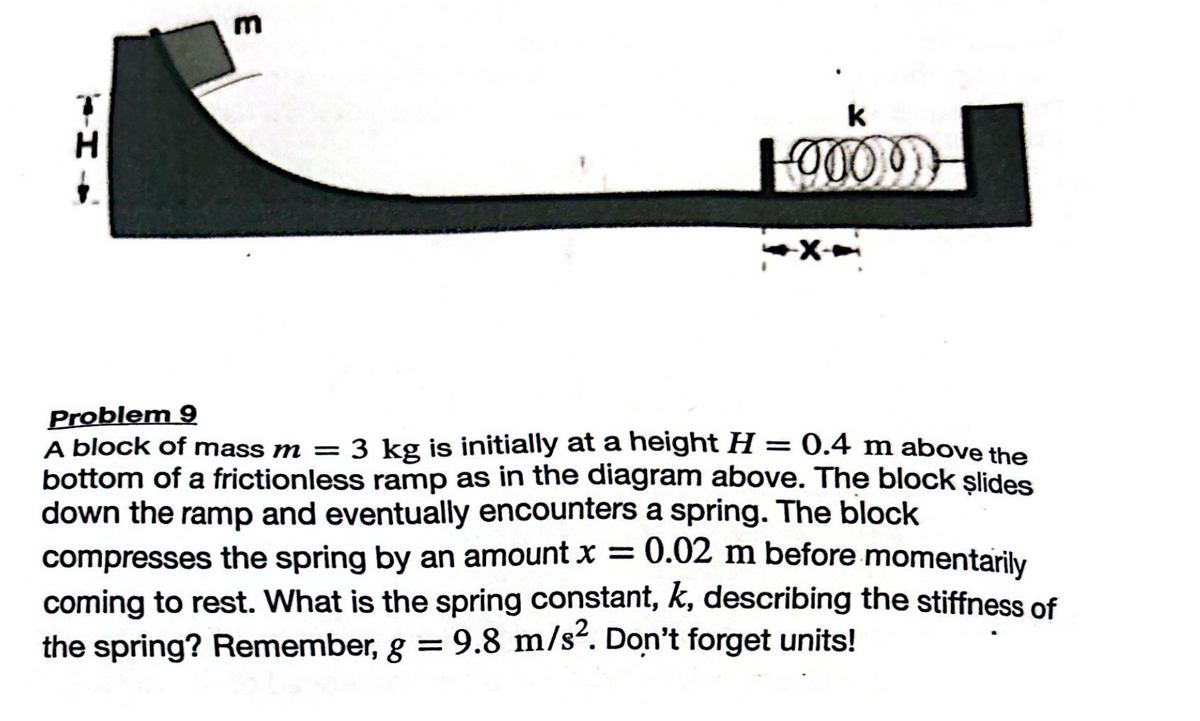 H
k
-0000-
-X--
Problem 9
A block of mass m = 3 kg is initially at a height H = 0.4 m above the
bottom of a frictionless ramp as in the diagram above. The block slides
down the ramp and eventually encounters a spring. The block
compresses the spring by an amount x = 0.02 m before momentarily
coming to rest. What is the spring constant, k, describing the stiffness of
the spring? Remember, g = 9.8 m/s². Don't forget units!
