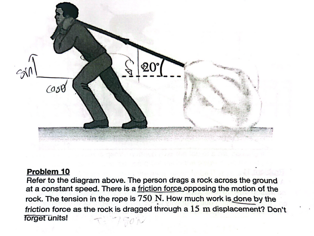 cose
20°
Problem 10
Refer to the diagram above. The person drags a rock across the ground
at a constant speed. There is a friction force opposing the motion of the
rock. The tension in the rope is 750 N. How much work is done by the
friction force as the rock is dragged through a 15 m displacement? Don't
forget units!
7500