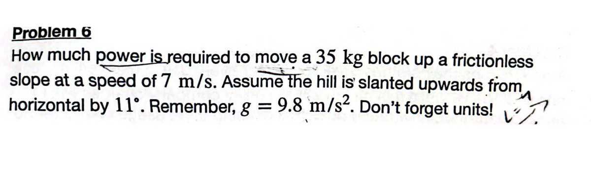 Problem 6
How much power is required to move a 35 kg block up a frictionless
slope at a speed of 7 m/s. Assume the hill is slanted upwards from
horizontal by 11°. Remember, g = 9.8 m/s². Don't forget units!
И