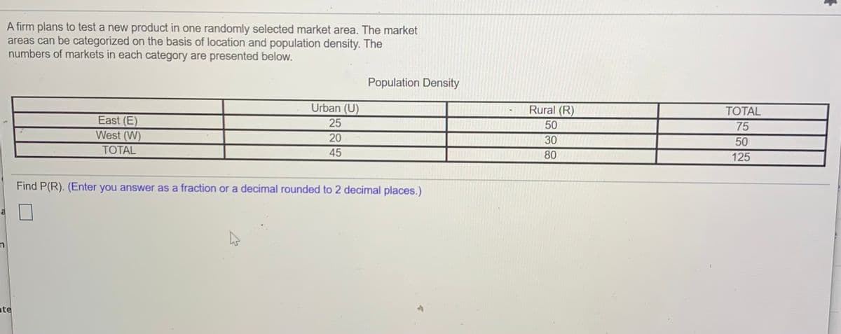 A firm plans to test a new product in one randomly selected market area. The market
areas can be categorized on the basis of location and population density. The
numbers of markets in each category are presented below.
Population Density
Urban (U)
Rural (R)
TOTAL
50
75
East (E)
West (W)
25
20
30
50
TOTAL
45
80
125
Find P(R). (Enter you answer as a fraction or a decimal rounded to 2 decimal places.)
nte
