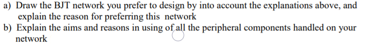 a) Draw the BJT network you prefer to design by into account the explanations above, and
explain the reason for preferring this network
b) Explain the aims and reasons in using of all the peripheral components handled on your
network
