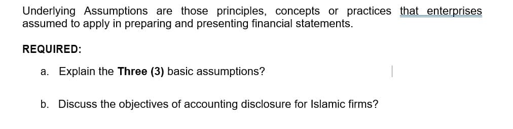 Underlying Assumptions are those principles, concepts or practices that enterprises
assumed to apply in preparing and presenting financial statements.
REQUIRED:
a. Explain the Three (3) basic assumptions?
b. Discuss the objectives of accounting disclosure for Islamic firms?
