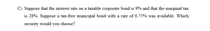 C) Suppose that the interest rate on a taxable corporate bond is 9% and that the marginal tax
is 28%. Suppose a tax-free municipal bond with a rate of 6.75% was available. Which
security would you choose?
