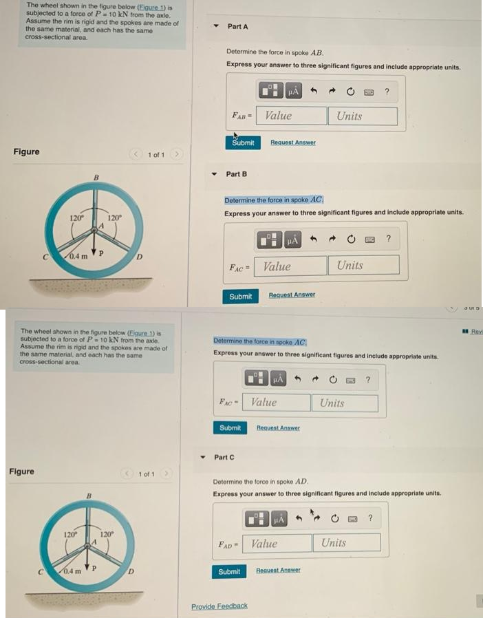 The wheel shown in the figure below (Eigure 1) is
subjected to a force of P= 10 kN from the axle.
Assume the rim is rigid and the spokes are made of
the same material, and each has the same
cross-sectional area.
Figure
120⁰
Figure
0.4 m
120⁰
The wheel shown in the figure below (Eigure 1) is
subjected to a force of P= 10 kN from the axle.
Assume the rim is rigid and the spokes are made of
the same material, and each has the same
cross-sectional area.
120⁰ 120°
0.4 m
D
1 of 1
1 of 1
Y
Part A
Determine the force in spoke AB.
Express your answer to three significant figures and include appropriate units.
FAB = Value
Submit
Part B
HA
FAC= Value
Determine the force in spoke AC
Express your answer to three significant figures and include appropriate units.
Submit Request Answer
FAC
Submit
Request Answer
Part C
FAD
Determine the force in spoke AC
Express your answer to three significant figures and include appropriate units.
HÅ
Submit
Provide Feedback
Value
Request Answer
Units
HA
Value
Units
Determine the force in spoke AD.
Express your answer to three significant figures and include appropriate units.
Request Answer
Units
?
?
Units
?
?
JUD
Rev