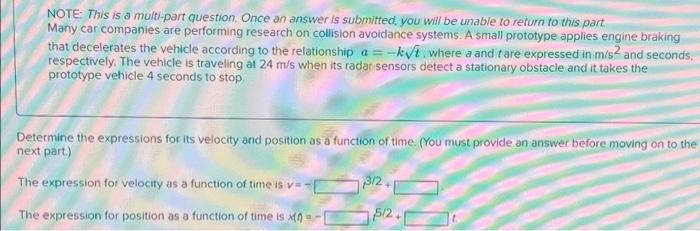 NOTE: This is a multi-part question. Once an answer is submitted, you will be unable to return to this part.
Many car companies are performing research on collision avoidance systems. A small prototype applies engine braking
that decelerates the vehicle according to the relationship a = -k√t, where a and fare expressed in m/s² and seconds.
respectively. The vehicle is traveling at 24 m/s when its radar sensors detect a stationary obstacle and it takes the
prototype vehicle 4 seconds to stop.
Determine the expressions for its velocity and position as a function of time. (You must provide an answer before moving on to the
next part.)
The expression for velocity as a function of time is v=-[
The expression for position as a function of time is x(0)=-
3/2,
5/2