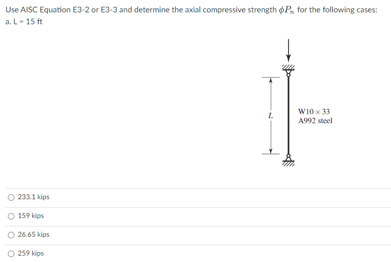Use AISC Equation E3-2 or E3-3 and determine the axial compressive strength oP for the following cases:
a. L = 15 ft
233.1 kips
159 kips
26.65 kips
O 259 kips
L
W10 x 33
A992 steel