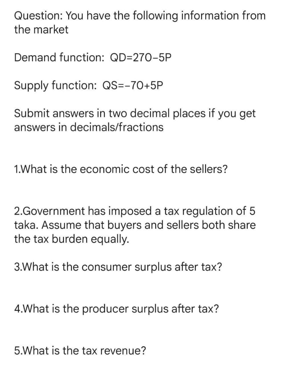 Question: You have the following information from
the market
Demand function: QD=270-5P
Supply function: QS=-70+5P
Submit answers in two decimal places if you get
answers in decimals/fractions
1.What is the economic cost of the sellers?
2.Government has imposed a tax regulation of 5
taka. Assume that buyers and sellers both share
the tax burden equally.
3.What is the consumer surplus after tax?
4.What is the producer surplus after tax?
5.What is the tax revenue?
