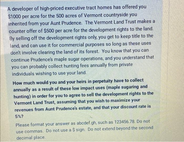 A developer of high-priced executive tract homes has offered you
$1000 per acre for the 500 acres of Vermont countryside you
inherited from your Aunt Prudence. The Vermont Land Trust makes a
counter offer of $500 per acre for the development rights to the land.
By selling off the development rights only, you get to keep title to the
land, and can use it for commercial purposes so long as these uses
don't involve clearing the land of its forest. You know that you can
continue Prudence's maple sugar operations, and you understand that
you can probably collect hunting fees annually from private
individuals wishing to use your land.
How much would you and your heirs in perpetuity have to collect
annually as a result of these low impact uses (maple sugaring and
hunting) in order for you to agree to sell the development rights to the
Vermont Land Trust, assuming that you wish to maximize your
revenues from Aunt Prudence's estate, and that your discount rate is
5%?
Please format your answer as abcdef.gh, such as 123456.78. Do not
use commas. Do not use a $ sign. Do not extend beyond the second
decimal place.
