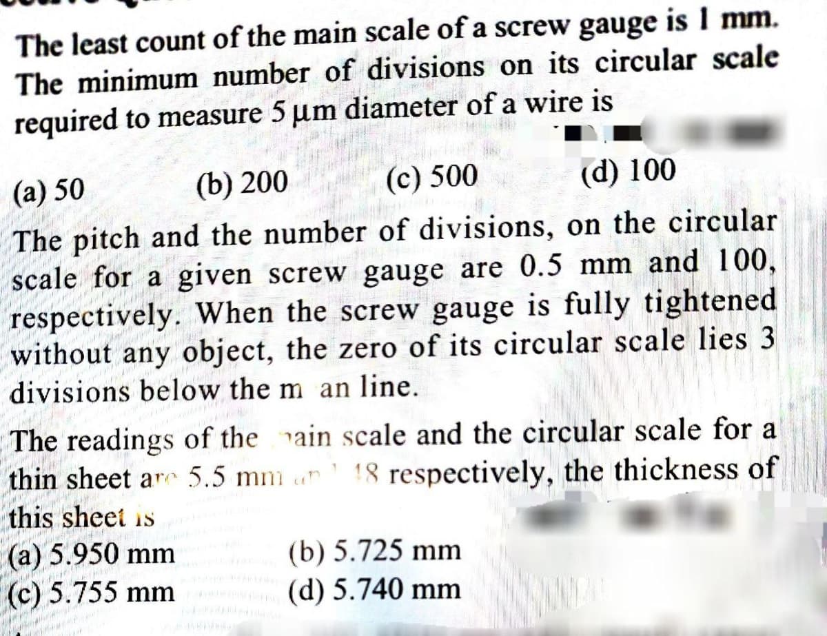 The least count of the main scale of a screw gauge is 1 mm.
The minimum number of divisions on its circular scale
required to measure 5 um diameter of a wire is
(a) 50
(b) 200
(c) 500
(d) 100
The pitch and the number of divisions, on the circular
scale for a given screw gauge are 0.5 mm and 100,
respectively. When the screw gauge is fully tightened
without any object, the zero of its circular scale lies 3
divisions below the m an line.
The readings of the ain scale and the circular scale for a
thin sheet ar 5.5 mm un 18 respectively, the thickness of
this sheet is
(а) 5.950 mm
(c) 5.755 mm
(b) 5.725 mm
(d) 5.740 mm
