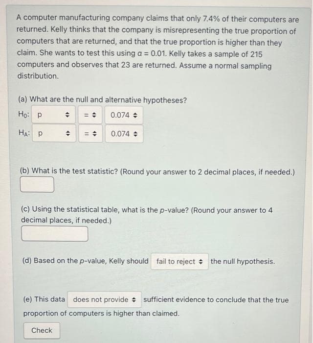 A computer manufacturing company claims that only 7.4% of their computers are
returned. Kelly thinks that the company is misrepresenting the true proportion of
computers that are returned, and that the true proportion is higher than they
claim. She wants to test this using a = 0.01. Kelly takes a sample of 215
computers and observes that 23 are returned. Assume a normal sampling
distribution.
(a) What are the null and alternative hypotheses?
Ho: p
0.074 +
HA: P
0.074
(b) What is the test statistic? (Round your answer to 2 decimal places, if needed.)
(c) Using the statistical table, what is the p-value? (Round your answer to 4
decimal places, if needed.)
(d) Based on the p-value, Kelly should fail to reject + the null hypothesis.
(e) This data does not provide + sufficient evidence to conclude that the true
proportion of computers is higher than claimed.
Check
