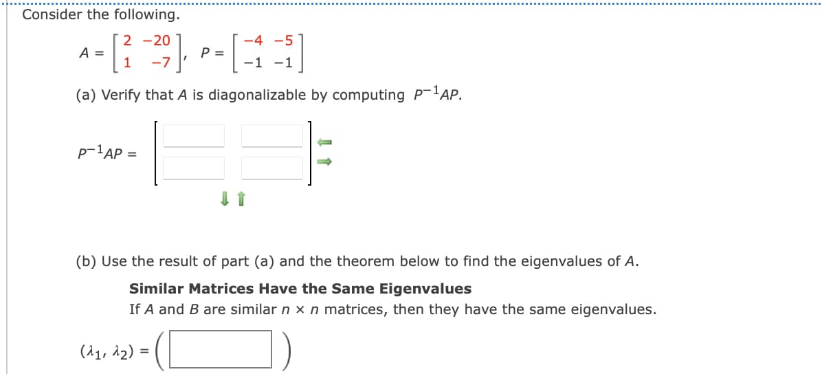 Consider the following.
2 -20
-4 -5
A =
1
P =
-1 -1
-7
(a) Verify that A is diagonalizable by computing P-lAP.
p-1AP =
(b) Use the result of part (a) and the theorem below to find the eigenvalues of A.
Similar Matrices Have the Same Eigenvalues
If A and B are similar n x n matrices, then they have the same eigenvalues.
(^1, 12) =
