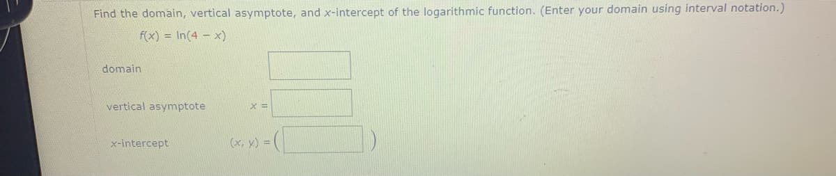 Find the domain, vertical asymptote, and x-intercept of the logarithmic function. (Enter your domain using interval notation.)
f(x) = In(4 - x)
domain
vertical asymptote
x-intercept
(x, y)
