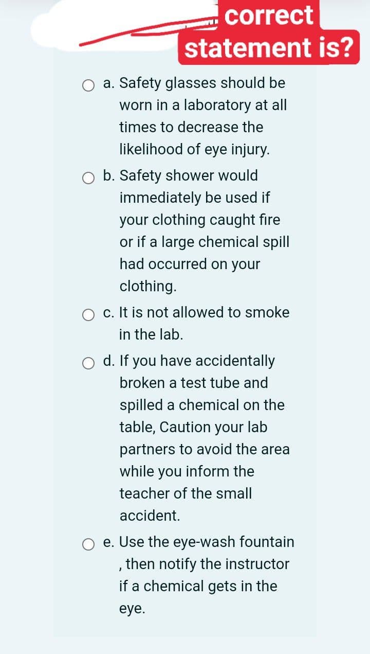 correct
statement is?
a. Safety glasses should be
worn in a laboratory at all
times to decrease the
likelihood of eye injury.
b. Safety shower would
immediately be used if
your clothing caught fire
or if a large chemical spill
had occurred on your
clothing.
O c. It is not allowed to smoke
in the lab.
o d. If you have accidentally
broken a test tube and
spilled a chemical on the
table, Caution your lab
partners to avoid the area
while you inform the
teacher of the small
accident.
e. Use the eye-wash fountain
,then notify the instructor
if a chemical gets in the
eye.
