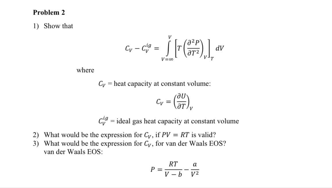 Problem 2
1) Show that
where
Cy-Cig=
=
V
a²p
Šr (²²)], dv
V=∞0
Cy = heat capacity at constant volume:
მU
Cv
=
cig = ideal gas heat capacity at constant volume
2) What would be the expression for Cy, if PV = RT is valid?
3) What would be the expression for Cy, for van der Waals EOS?
van der Waals EOS:
P =
RT
a
V-b V²
-