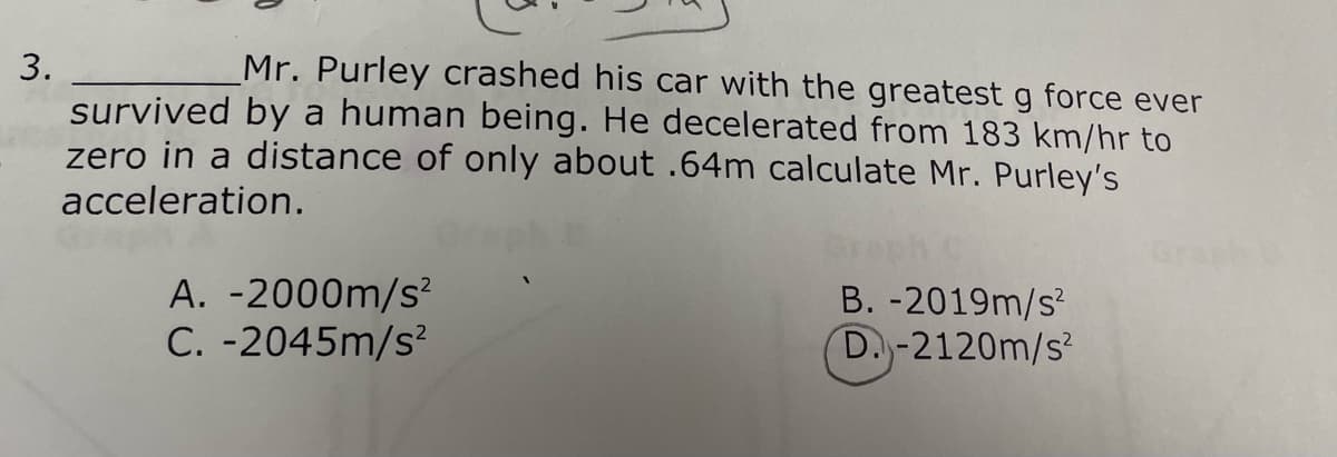 3.
Mr. Purley crashed his car with the greatest g force ever
survived by a human being. He decelerated from 183 km/hr to
zero in a distance of only about .64m calculate Mr. Purley's
acceleration.
A. -2000m/s²
C.-2045m/s²
B.-2019m/s²
D.-2120m/s²