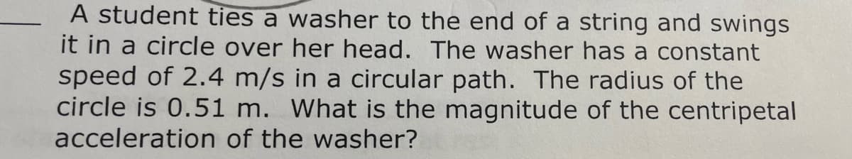 A student ties a washer to the end of a string and swings
it in a circle over her head. The washer has a constant
speed of 2.4 m/s in a circular path. The radius of the
circle is 0.51 m. What is the magnitude of the centripetal
acceleration of the washer?