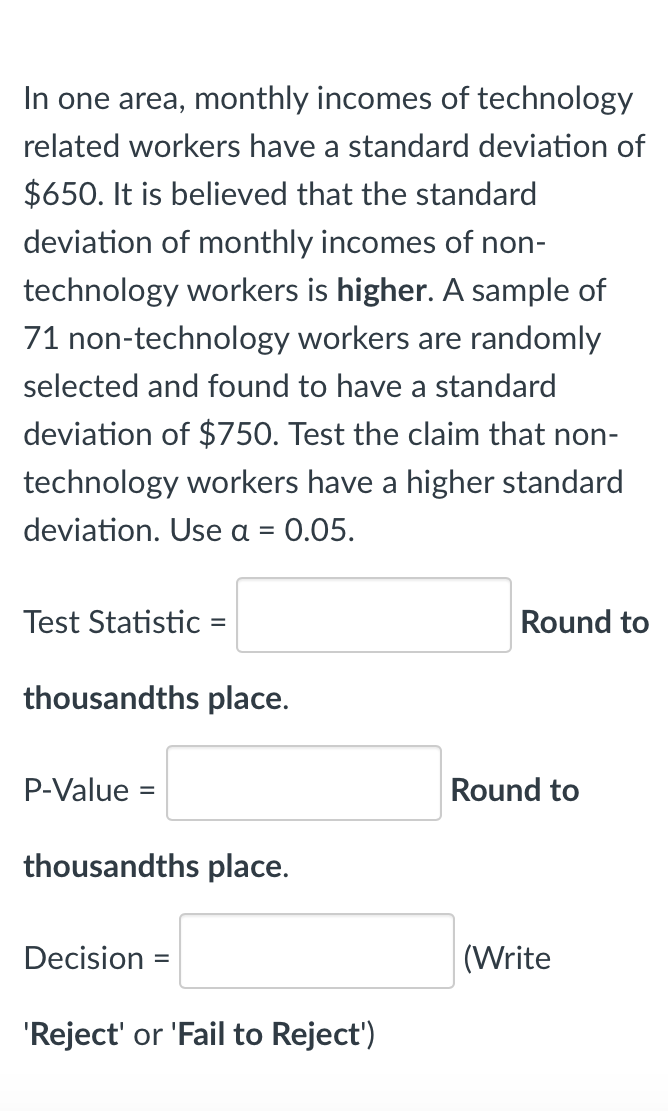 In one area, monthly incomes of technology
related workers have a standard deviation of
$650. It is believed that the standard
deviation of monthly incomes of non-
technology workers is higher. A sample of
71 non-technology workers are randomly
selected and found to have a standard
deviation of $750. Test the claim that non-
technology workers have a higher standard
deviation. Use a = 0.05.
Test Statistic =
Round to
%3D
thousandths place.
P-Value =
Round to
thousandths place.
Decision =
(Write
%3D
'Reject' or 'Fail to Reject')
