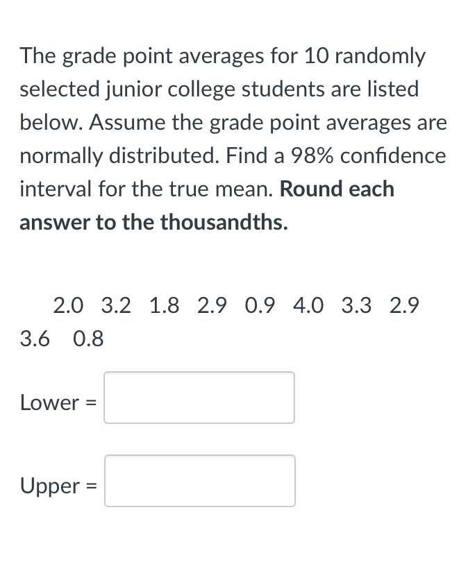 The grade point averages for 10 randomly
selected junior college students are listed
below. Assume the grade point averages are
normally distributed. Find a 98% confidence
interval for the true mean. Round each
answer to the thousandths.
2.0 3.2 1.8 2.9 0.9 4.O 3.3 2.9
3.6 0.8
Lower =
Upper =
