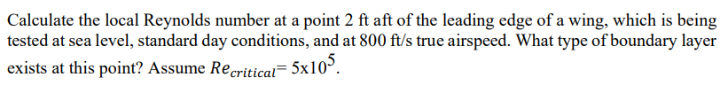 Calculate the local Reynolds number at a point 2 ft aft of the leading edge of a wing, which is being
tested at sea level, standard day conditions, and at 800 ft/s true airspeed. What type of boundary layer
exists at this point? Assume Recritical= 5x10³.
