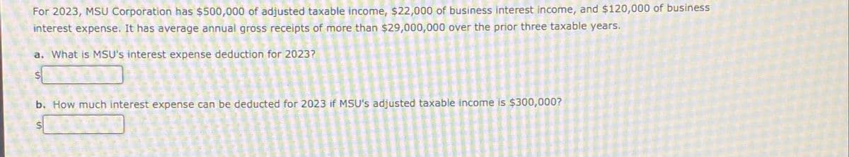 S
a. What is MSU's interest expense deduction for 2023?
$
For 2023, MSU Corporation has $500,000 of adjusted taxable income, $22,000 of business interest income, and $120,000 of business
interest expense. It has average annual gross receipts of more than $29,000,000 over the prior three taxable years.
b. How much interest expense can be deducted for 2023 if MSU's adjusted taxable income is $300,000?