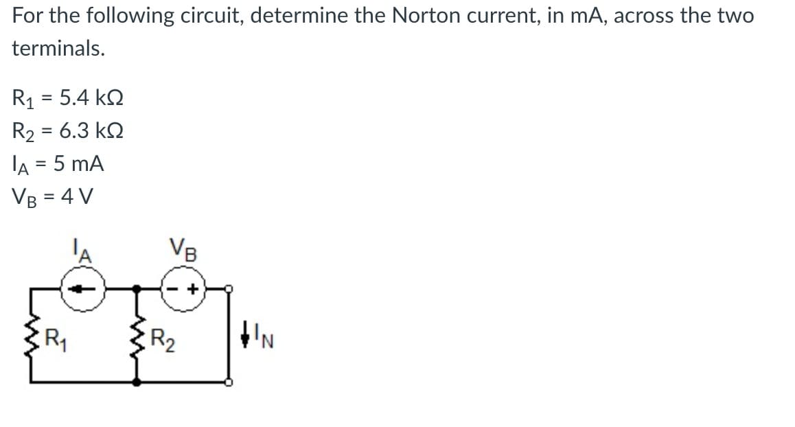 For the following circuit, determine the Norton current, in mA, across the two
terminals.
R₁ = 5.4 k
R2 = 6.3 ΚΩ
IA = 5 mA
VB = 4 V
R₁
VB
R₂
+
IN