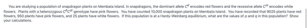 You are studying a population of snapdragon plants on Membata Island. In snapdragons, the dominant allele CR encodes red flowers and the recessive allele CW encodes white
flowers. Plants with a heterozygous CRCW genotype have pink flowers. You have counted 10,000 snapdragon plants on Membata Island. You have recorded that 9025 plants have red
flowers, 950 plants have pink flowers, and 25 plants have white flowers. If this population is at a Hardy-Weinberg equilibrium, what are the values of p and q in this population? Show
your calculations.
