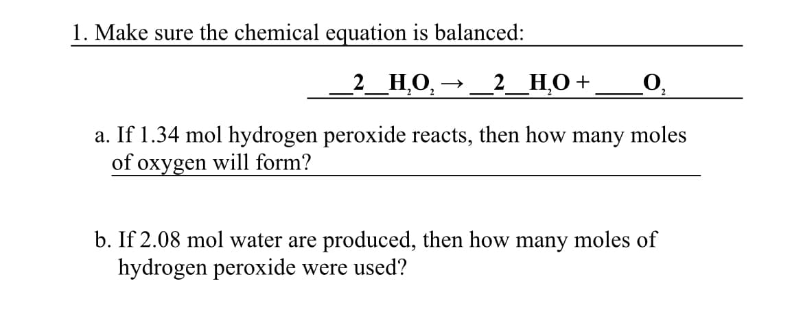 1. Make sure the chemical equation is balanced:
2_НО,
2_ НО +
O,
a. If 1.34 mol hydrogen peroxide reacts, then how many moles
of oxygen will form?
b. If 2.08 mol water are produced, then how many moles of
hydrogen peroxide were used?
