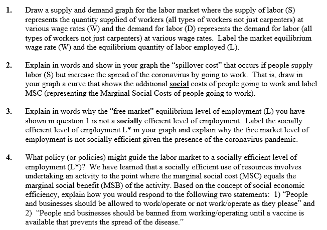 Draw a supply and demand graph for the labor market where the supply of labor (S)
represents the quantity supplied of workers (all types of workers not just carpenters) at
various wage rates (W) and the demand for labor (D) represents the demand for labor (all
types of workers not just carpenters) at various wage rates. Label the market equilibrium
wage rate (W) and the equilibrium quantity of labor employed (L).
