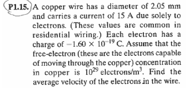 P1.15. A copper wire has a diameter of 2.05 mm
and carries a current of 15 A due solely to
clectrons. (These values are common in
residential wiring.) Each electron has a
charge of -1.60 × 10-19 C. Assume that the
free-electron (these are the electrons capable
of moving through the copper) concentration
in copper is 1029 electrons/m'. Find the
average velocity of the electrons in the wire.
