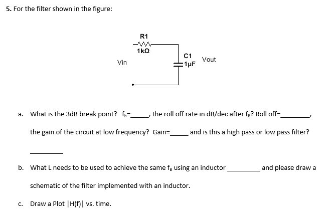 a. What is the 3dB break point? fg=_
the roll off rate in dB/dec after fg? Roll off=_
the gain of the circuit at low frequency? Gain=_
and is this a high pass or low pass filter?
b. What L needs to be used to achieve the same fg using an inductor
and please draw a
schematic of the filter implemented with an inductor.
c. Draw a Plot |H(f)| vs. time.
