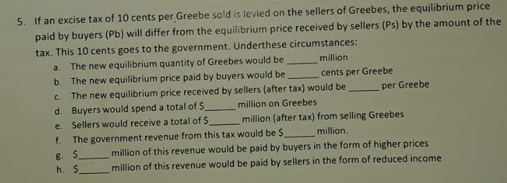 5. If an excise tax of 10 cents per Greebe sold is levied on the sellers of Greebes, the equjlibrium price
paid by buyers (Pb) will differ from the equilibrium price received by sellers (Ps) by the amount of the
tax. This 10 cents goes to the government. Underthese circumstances:
The new equilibrium quantity of Greebes would be
b. The new equilibrium price paid by buyers would be
The new equilibrium price received by sellers (after tax) would be
d. Buyers would spend a total of $
e. Sellers would receive a total of $
f.
a.
million
cents per Greebe
per Greebe
C.
million on Greebes
million (after tax) from selling Greebes
The government revenue from this tax would be $
million.
B. $
h. $.
million of this revenue would be paid by buyers in the form of higher prices
million of this revenue would be paid by sellers in the form of reduced income
