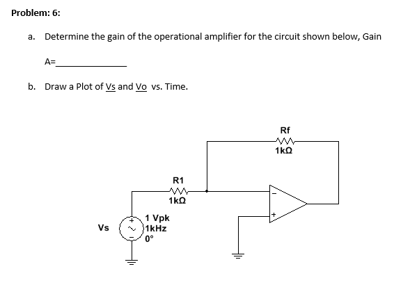 Problem: 6:
a. Determine the gain of the operational amplifier for the circuit shown below, Gain
A=
b. Draw a Plot of Vs and Vo vs. Time.
Rf
R1
1 Vpk
1kHz
0°
Vs
