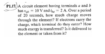 P1.17.) A circuit element having terminals a and b
has vab = 10 V and ina = 2 A. Over a period
of 20 seconds, how much charge moves
through the element? If electrons carry the
charge, which terminal do they enter? How
much energy is transferred? Is it delivered to
the element or taken from it?
