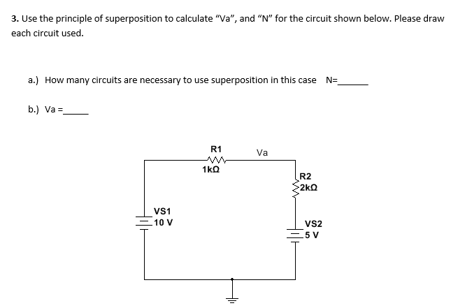3. Use the principle of superposition to calculate "Va", and "N" for the circuit shown below. Please draw
each circuit used.
a.) How many circuits are necessary to use superposition in this case N=
b.) Va =
R1
Va
R2
2kQ
Vs1
10 V
vs2
C5 V
