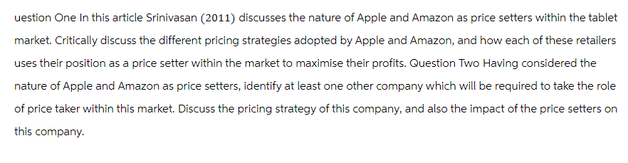 uestion One In this article Srinivasan (2011) discusses the nature of Apple and Amazon as price setters within the tablet
market. Critically discuss the different pricing strategies adopted by Apple and Amazon, and how each of these retailers
uses their position as a price setter within the market to maximise their profits. Question Two Having considered the
nature of Apple and Amazon as price setters, identify at least one other company which will be required to take the role
of price taker within this market. Discuss the pricing strategy of this company, and also the impact of the price setters on
this company.